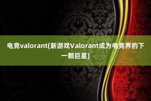 电竞valorant(新游戏Valorant成为电竞界的下一颗巨星)