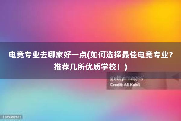 电竞专业去哪家好一点(如何选择最佳电竞专业？推荐几所优质学校！)