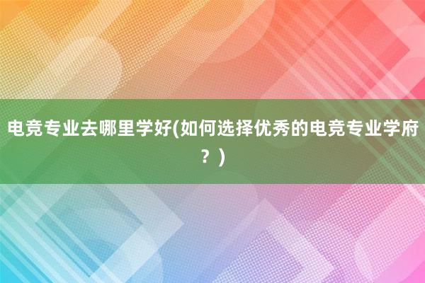 电竞专业去哪里学好(如何选择优秀的电竞专业学府？)