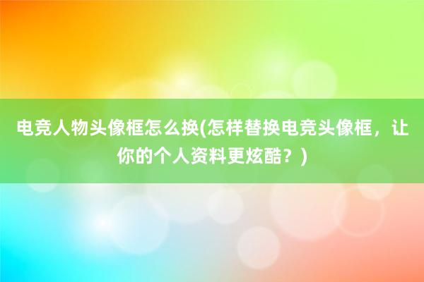 电竞人物头像框怎么换(怎样替换电竞头像框，让你的个人资料更炫酷？)