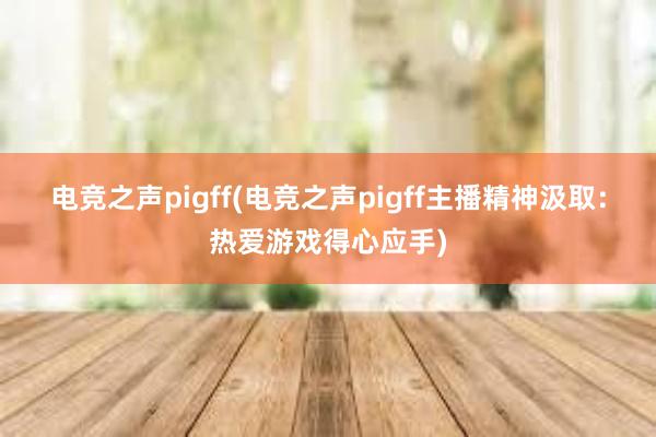 电竞之声pigff(电竞之声pigff主播精神汲取：热爱游戏得心应手)