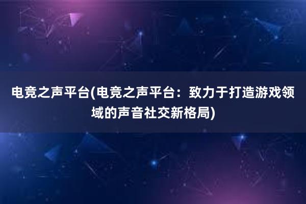 电竞之声平台(电竞之声平台：致力于打造游戏领域的声音社交新格局)