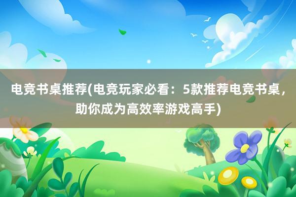 电竞书桌推荐(电竞玩家必看：5款推荐电竞书桌，助你成为高效率游戏高手)