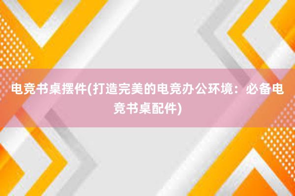 电竞书桌摆件(打造完美的电竞办公环境：必备电竞书桌配件)