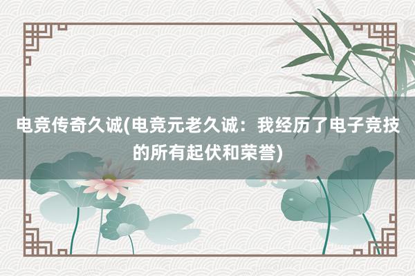 电竞传奇久诚(电竞元老久诚：我经历了电子竞技的所有起伏和荣誉)