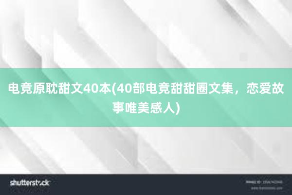 电竞原耽甜文40本(40部电竞甜甜圈文集，恋爱故事唯美感人)