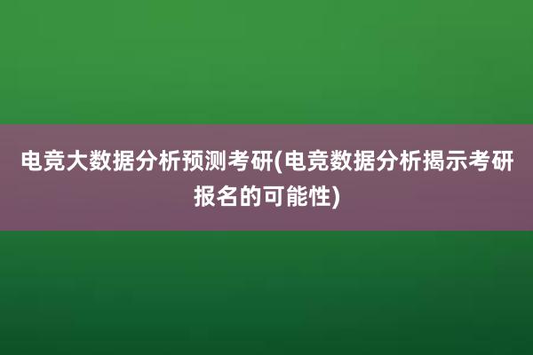 电竞大数据分析预测考研(电竞数据分析揭示考研报名的可能性)