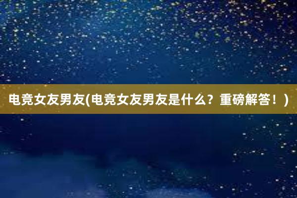 电竞女友男友(电竞女友男友是什么？重磅解答！)