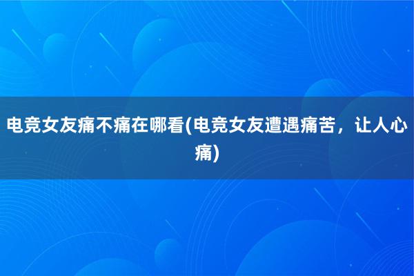 电竞女友痛不痛在哪看(电竞女友遭遇痛苦，让人心痛)