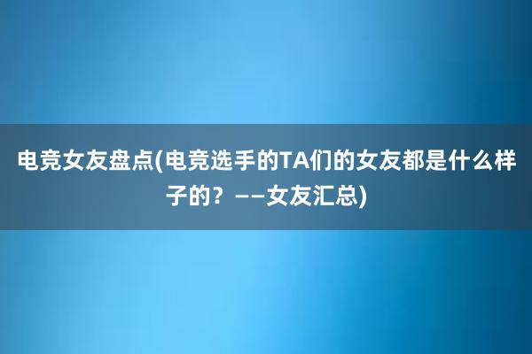 电竞女友盘点(电竞选手的TA们的女友都是什么样子的？——女友汇总)