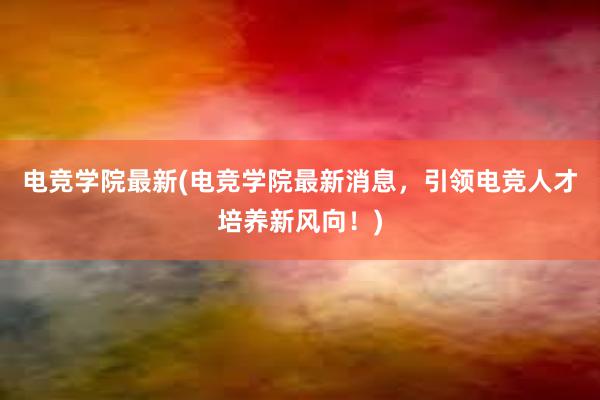 电竞学院最新(电竞学院最新消息，引领电竞人才培养新风向！)