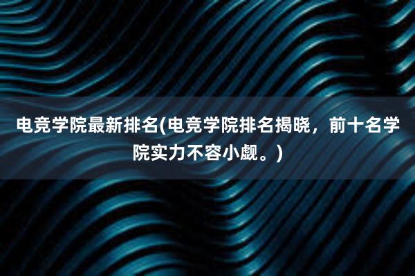 电竞学院最新排名(电竞学院排名揭晓，前十名学院实力不容小觑。)