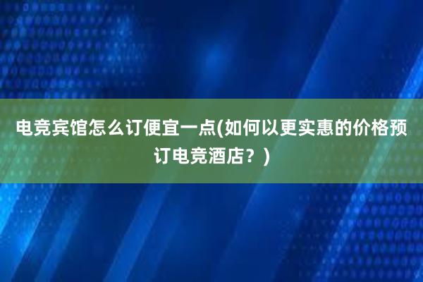 电竞宾馆怎么订便宜一点(如何以更实惠的价格预订电竞酒店？)