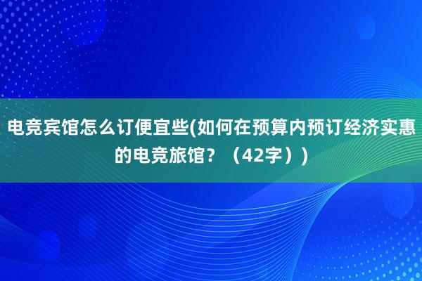 电竞宾馆怎么订便宜些(如何在预算内预订经济实惠的电竞旅馆？（42字）)