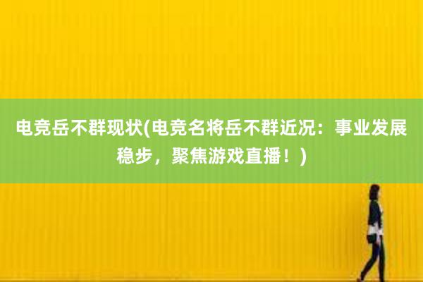 电竞岳不群现状(电竞名将岳不群近况：事业发展稳步，聚焦游戏直播！)