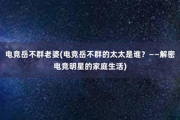 电竞岳不群老婆(电竞岳不群的太太是谁？——解密电竞明星的家庭生活)