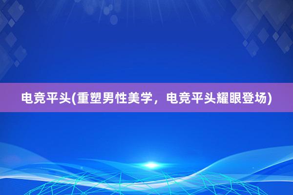 电竞平头(重塑男性美学，电竞平头耀眼登场)