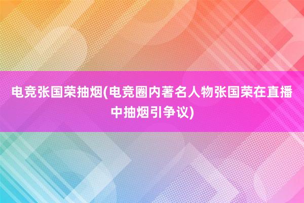 电竞张国荣抽烟(电竞圈内著名人物张国荣在直播中抽烟引争议)