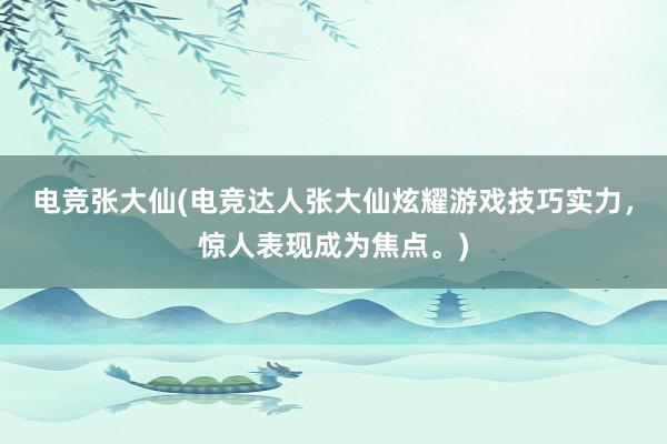 电竞张大仙(电竞达人张大仙炫耀游戏技巧实力，惊人表现成为焦点。)