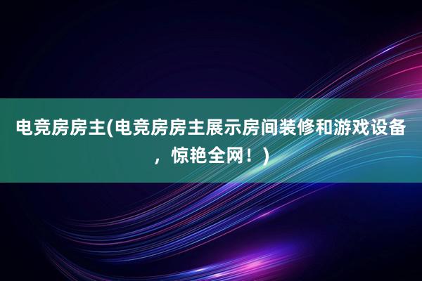 电竞房房主(电竞房房主展示房间装修和游戏设备，惊艳全网！)