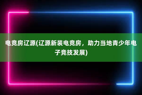 电竞房辽源(辽源新装电竞房，助力当地青少年电子竞技发展)