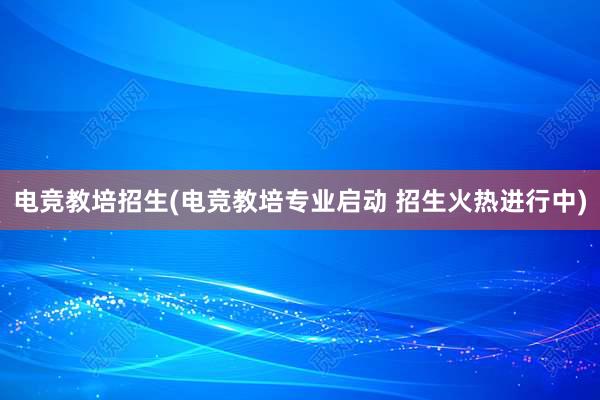 电竞教培招生(电竞教培专业启动 招生火热进行中)