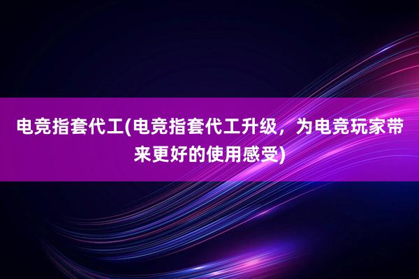 电竞指套代工(电竞指套代工升级，为电竞玩家带来更好的使用感受)