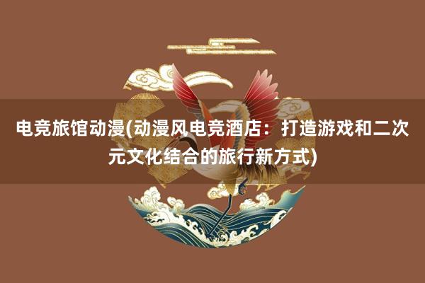 电竞旅馆动漫(动漫风电竞酒店：打造游戏和二次元文化结合的旅行新方式)