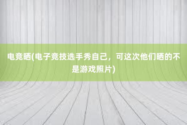 电竞晒(电子竞技选手秀自己，可这次他们晒的不是游戏照片)