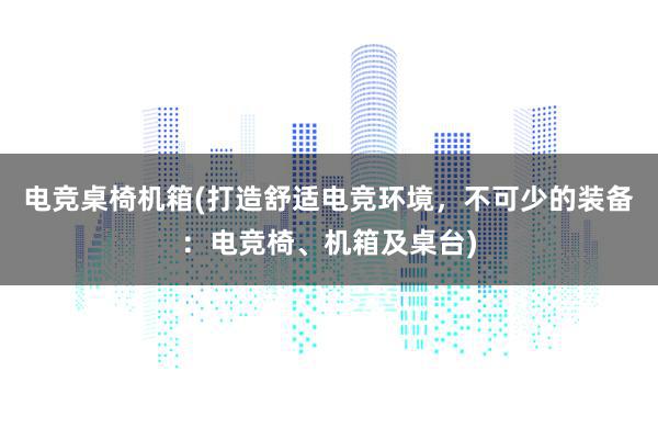 电竞桌椅机箱(打造舒适电竞环境，不可少的装备：电竞椅、机箱及桌台)