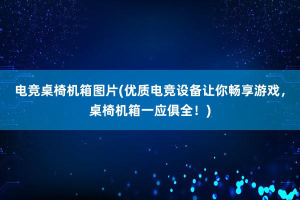 电竞桌椅机箱图片(优质电竞设备让你畅享游戏，桌椅机箱一应俱全！)