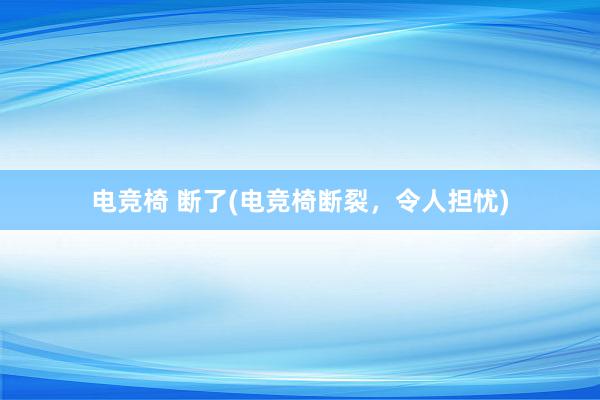 电竞椅 断了(电竞椅断裂，令人担忧)