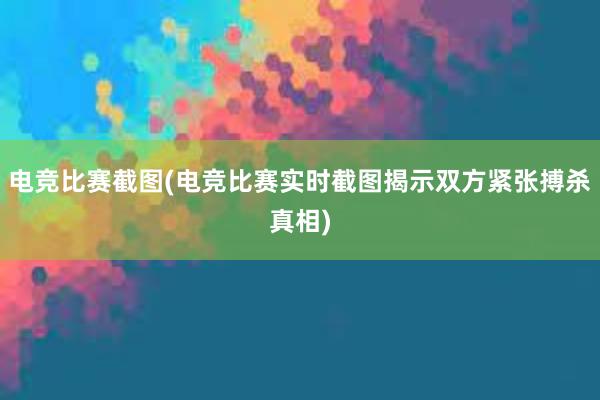 电竞比赛截图(电竞比赛实时截图揭示双方紧张搏杀真相)