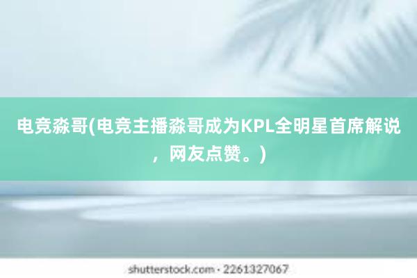 电竞淼哥(电竞主播淼哥成为KPL全明星首席解说，网友点赞。)