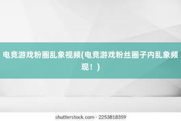 电竞游戏粉圈乱象视频(电竞游戏粉丝圈子内乱象频现！)