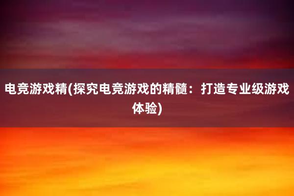 电竞游戏精(探究电竞游戏的精髓：打造专业级游戏体验)