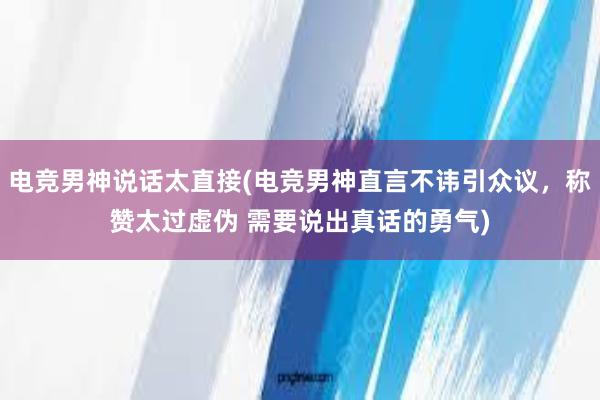 电竞男神说话太直接(电竞男神直言不讳引众议，称赞太过虚伪 需要说出真话的勇气)