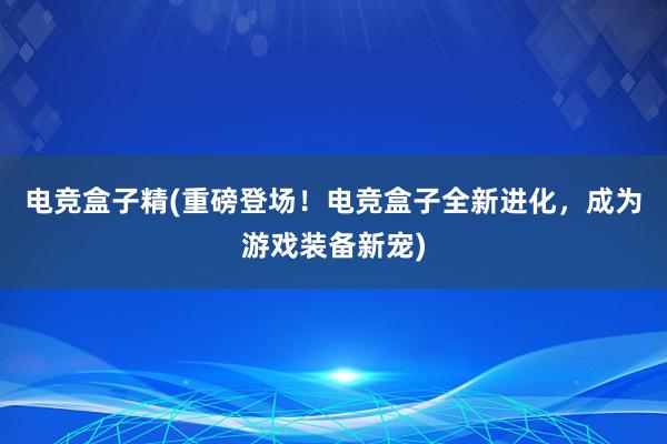 电竞盒子精(重磅登场！电竞盒子全新进化，成为游戏装备新宠)