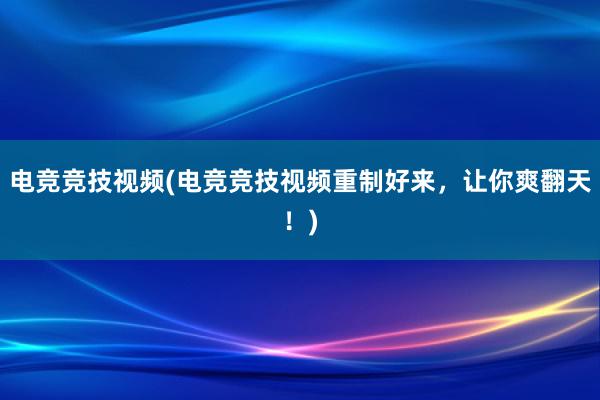 电竞竞技视频(电竞竞技视频重制好来，让你爽翻天！)