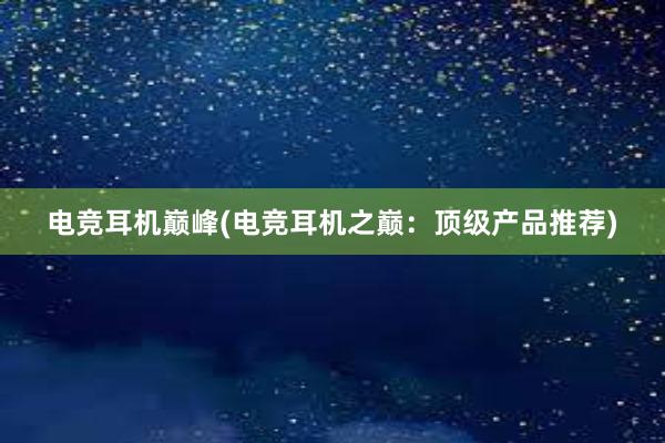 电竞耳机巅峰(电竞耳机之巅：顶级产品推荐)