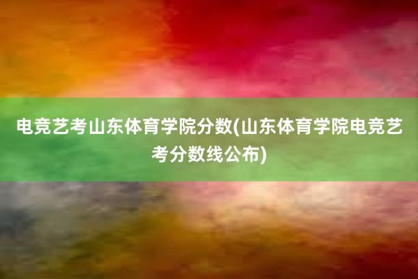 电竞艺考山东体育学院分数(山东体育学院电竞艺考分数线公布)