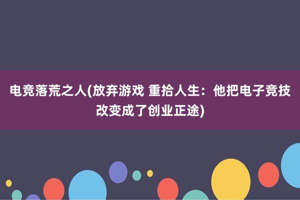 电竞落荒之人(放弃游戏 重拾人生：他把电子竞技改变成了创业正途)