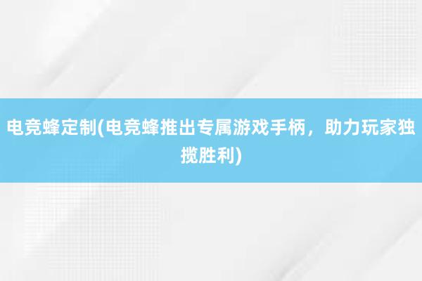 电竞蜂定制(电竞蜂推出专属游戏手柄，助力玩家独揽胜利)