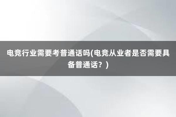 电竞行业需要考普通话吗(电竞从业者是否需要具备普通话？)