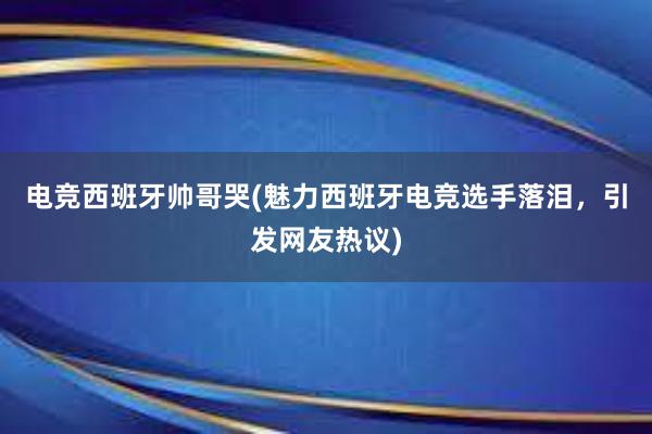 电竞西班牙帅哥哭(魅力西班牙电竞选手落泪，引发网友热议)