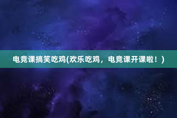 电竞课搞笑吃鸡(欢乐吃鸡，电竞课开课啦！)