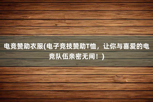 电竞赞助衣服(电子竞技赞助T恤，让你与喜爱的电竞队伍亲密无间！)