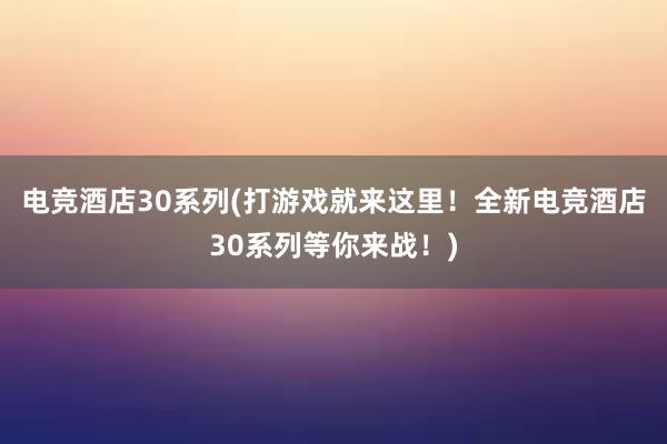 电竞酒店30系列(打游戏就来这里！全新电竞酒店30系列等你来战！)