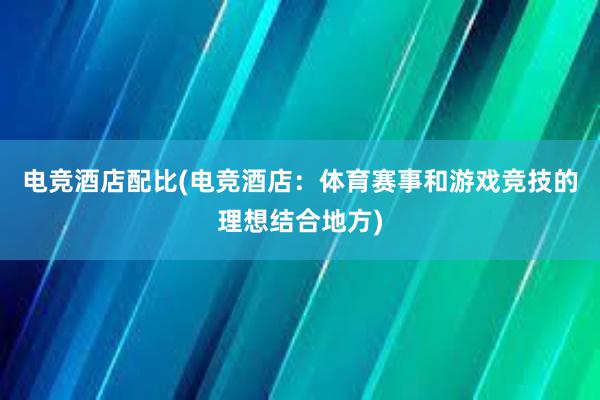 电竞酒店配比(电竞酒店：体育赛事和游戏竞技的理想结合地方)