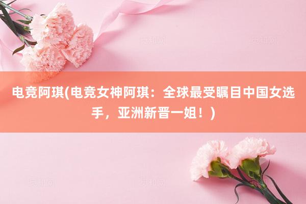 电竞阿琪(电竞女神阿琪：全球最受瞩目中国女选手，亚洲新晋一姐！)